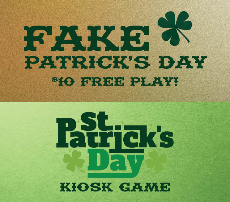 SATURDAY, MARCH 15 Wear green to receive $10 in Free Play | 4PM–10PM Food & Drink Specials | All Day Long SAINT PATRICK'S DAY MONDAY, MARCH 17 Kiosk Game | 6PM–8PM Drink Specials | All Day Long Valid in March, 2025. See DynaMYte Club for official rules.